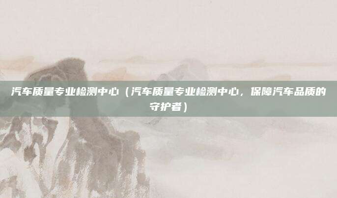 汽车质量专业检测中心（汽车质量专业检测中心，保障汽车品质的守护者）