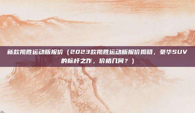 新款揽胜运动版报价（2023款揽胜运动版报价揭晓，豪华SUV的标杆之作，价格几何？）
