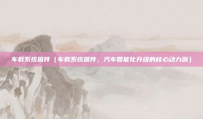 车载系统固件（车载系统固件，汽车智能化升级的核心动力源）