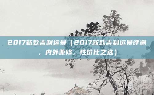 2017新款吉利远景（2017新款吉利远景评测，内外兼修，性价比之选）