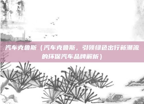 汽车克鲁斯（汽车克鲁斯，引领绿色出行新潮流的环保汽车品牌解析）
