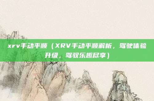 xrv手动平顺（XRV手动平顺解析，驾驶体验升级，驾驭乐趣尽享）