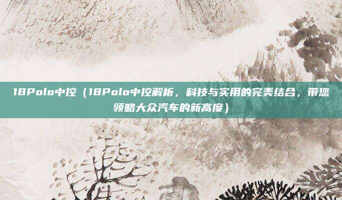 18Polo中控（18Polo中控解析，科技与实用的完美结合，带您领略大众汽车的新高度）