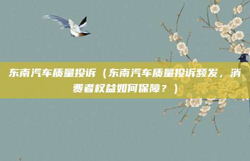 东南汽车质量投诉（东南汽车质量投诉频发，消费者权益如何保障？）