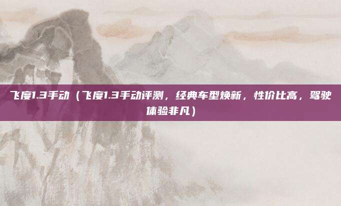飞度1.3手动（飞度1.3手动评测，经典车型焕新，性价比高，驾驶体验非凡）