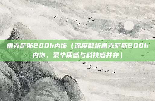 雷克萨斯200h内饰（深度解析雷克萨斯200h内饰，豪华质感与科技感并存）