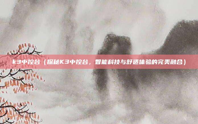 k3中控台（探秘K3中控台，智能科技与舒适体验的完美融合）
