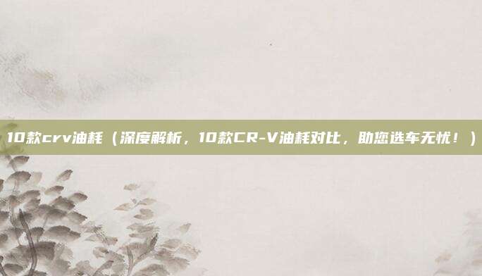 10款crv油耗（深度解析，10款CR-V油耗对比，助您选车无忧！）