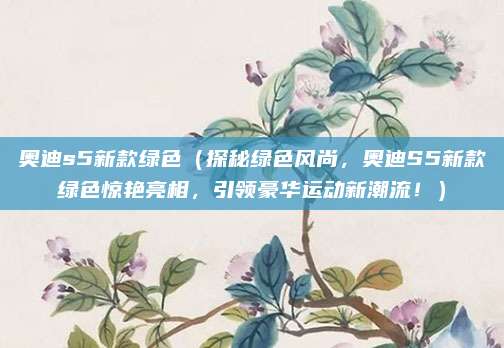 奥迪s5新款绿色（探秘绿色风尚，奥迪S5新款绿色惊艳亮相，引领豪华运动新潮流！）