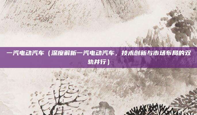 一汽电动汽车（深度解析一汽电动汽车，技术创新与市场布局的双轨并行）