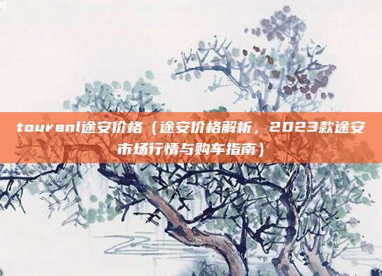 touranl途安价格（途安价格解析，2023款途安市场行情与购车指南）