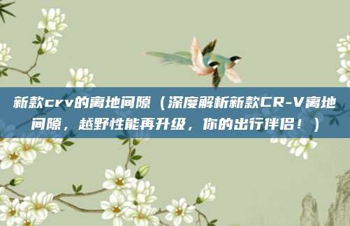 新款crv的离地间隙（深度解析新款CR-V离地间隙，越野性能再升级，你的出行伴侣！）
