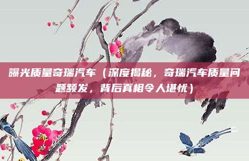 曝光质量奇瑞汽车（深度揭秘，奇瑞汽车质量问题频发，背后真相令人堪忧）
