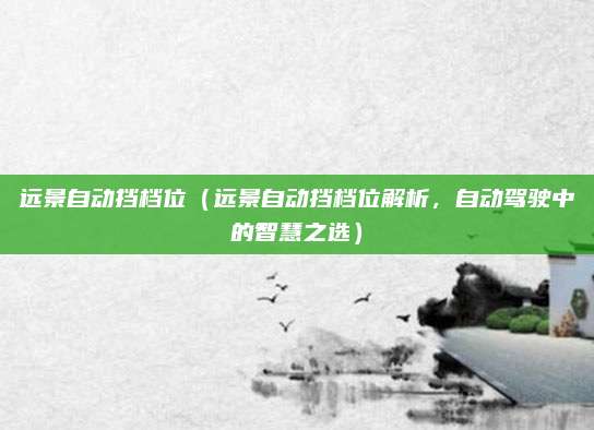 远景自动挡档位（远景自动挡档位解析，自动驾驶中的智慧之选）