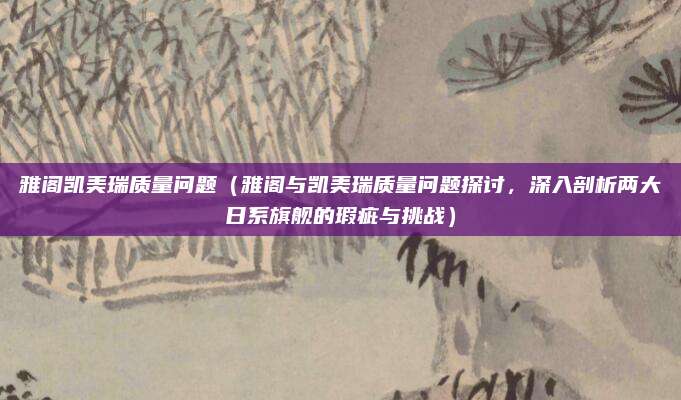 雅阁凯美瑞质量问题（雅阁与凯美瑞质量问题探讨，深入剖析两大日系旗舰的瑕疵与挑战）