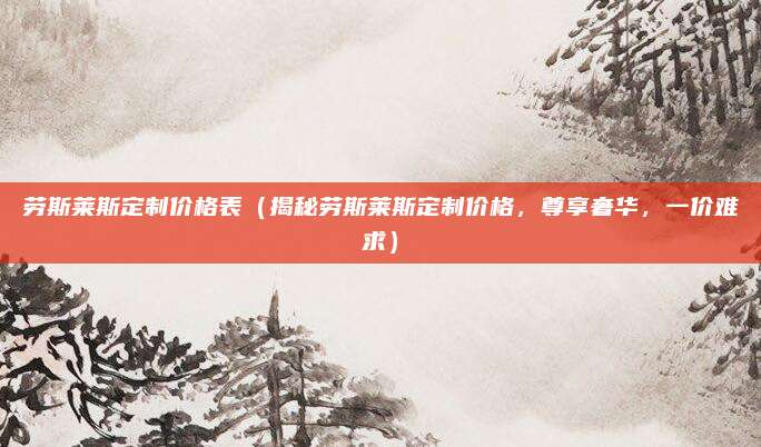 劳斯莱斯定制价格表（揭秘劳斯莱斯定制价格，尊享奢华，一价难求）