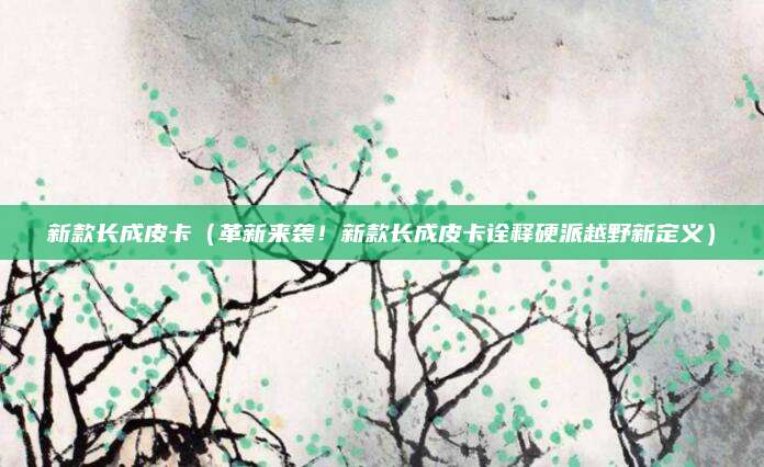 新款长成皮卡（革新来袭！新款长成皮卡诠释硬派越野新定义）