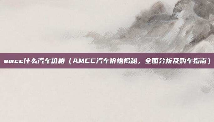 amcc什么汽车价格（AMCC汽车价格揭秘，全面分析及购车指南）