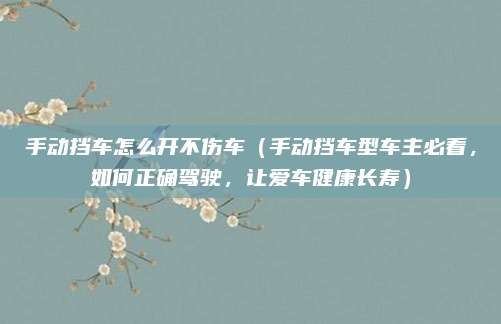 手动挡车怎么开不伤车（手动挡车型车主必看，如何正确驾驶，让爱车健康长寿）