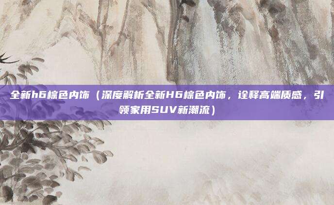 全新h6棕色内饰（深度解析全新H6棕色内饰，诠释高端质感，引领家用SUV新潮流）