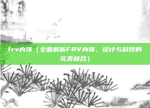 frv内饰（全面解析FRV内饰，设计与科技的完美融合）
