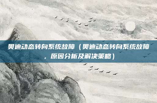 奥迪动态转向系统故障（奥迪动态转向系统故障，原因分析及解决策略）