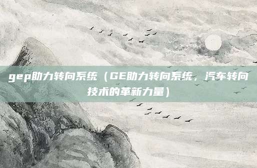 gep助力转向系统（GE助力转向系统，汽车转向技术的革新力量）