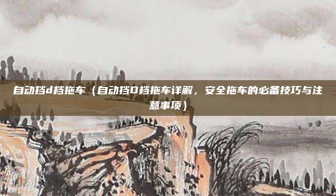 自动挡d档拖车（自动挡D档拖车详解，安全拖车的必备技巧与注意事项）