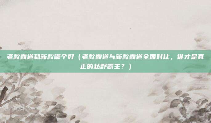 老款霸道和新款哪个好（老款霸道与新款霸道全面对比，谁才是真正的越野霸主？）