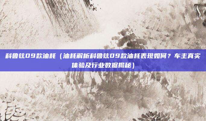 科鲁兹09款油耗（油耗解析科鲁兹09款油耗表现如何？车主真实体验及行业数据揭秘）