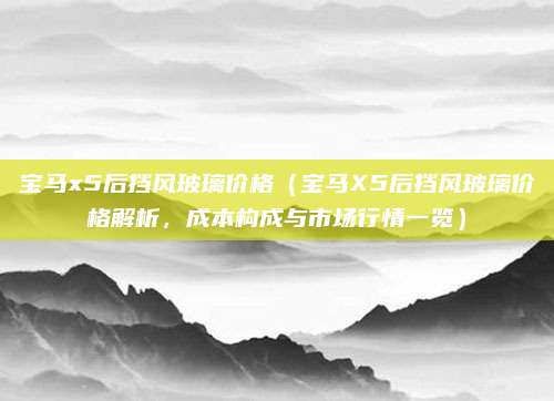 宝马x5后挡风玻璃价格（宝马X5后挡风玻璃价格解析，成本构成与市场行情一览）