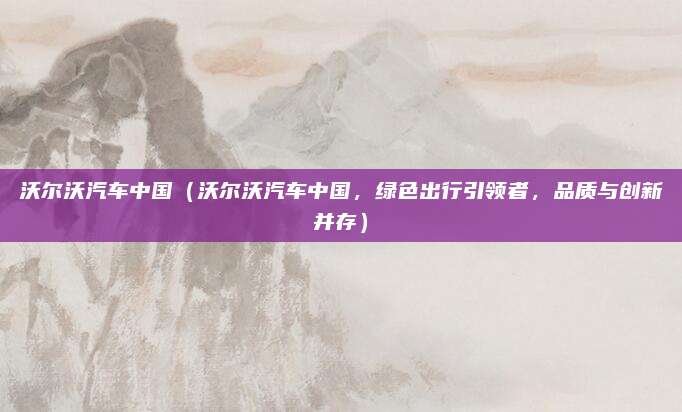 沃尔沃汽车中国（沃尔沃汽车中国，绿色出行引领者，品质与创新并存）
