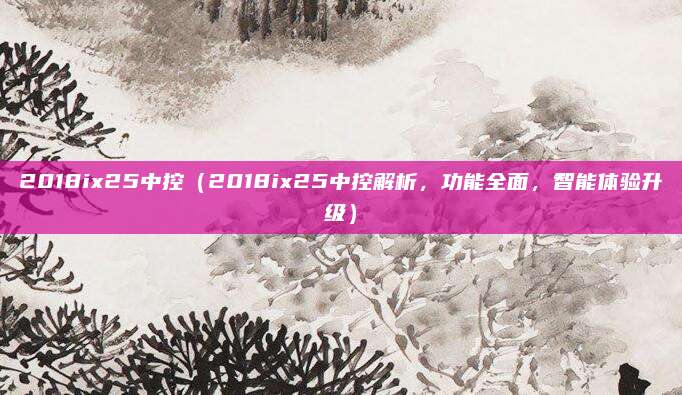 2018ix25中控（2018ix25中控解析，功能全面，智能体验升级）