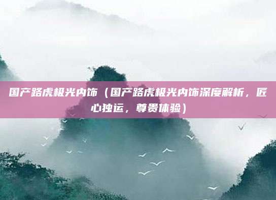 国产路虎极光内饰（国产路虎极光内饰深度解析，匠心独运，尊贵体验）