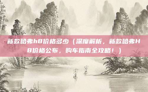 新款哈弗h8价格多少（深度解析，新款哈弗H8价格公布，购车指南全攻略！）