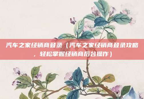汽车之家经销商登录（汽车之家经销商登录攻略，轻松掌握经销商后台操作）