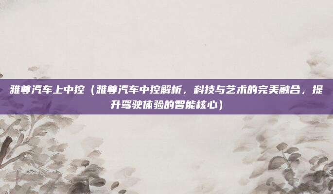 雅尊汽车上中控（雅尊汽车中控解析，科技与艺术的完美融合，提升驾驶体验的智能核心）