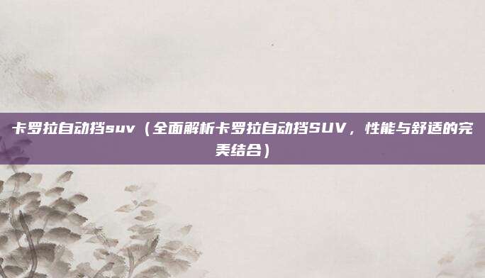 卡罗拉自动挡suv（全面解析卡罗拉自动挡SUV，性能与舒适的完美结合）