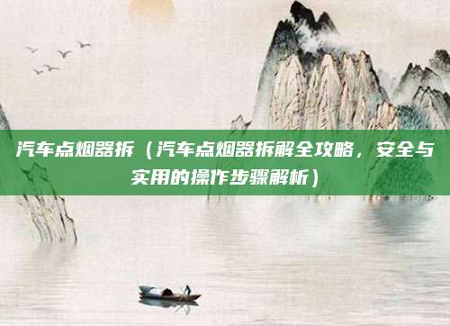 汽车点烟器拆（汽车点烟器拆解全攻略，安全与实用的操作步骤解析）