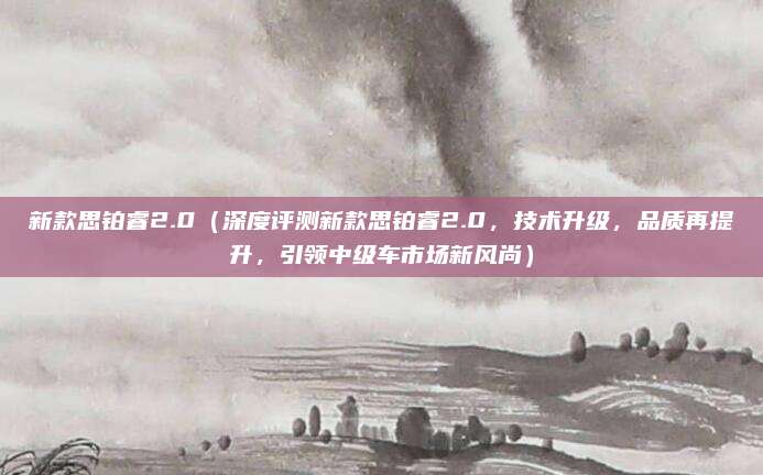 新款思铂睿2.0（深度评测新款思铂睿2.0，技术升级，品质再提升，引领中级车市场新风尚）