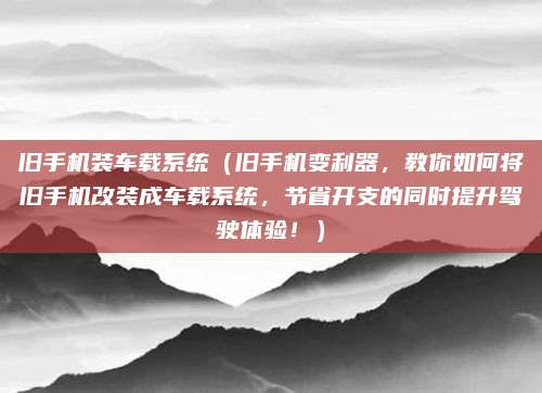 旧手机装车载系统（旧手机变利器，教你如何将旧手机改装成车载系统，节省开支的同时提升驾驶体验！）