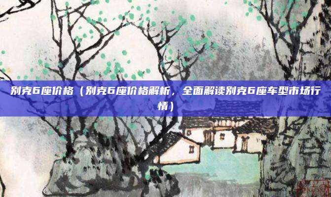 别克6座价格（别克6座价格解析，全面解读别克6座车型市场行情）