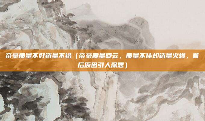 帝豪质量不好销量不错（帝豪质量疑云，质量不佳却销量火爆，背后原因引人深思）