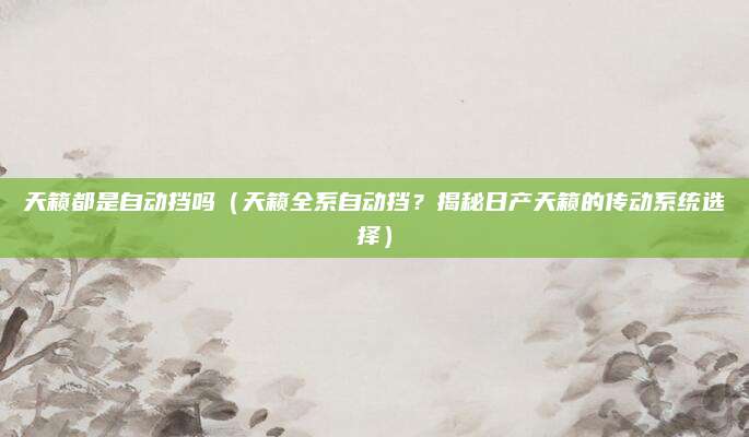 天籁都是自动挡吗（天籁全系自动挡？揭秘日产天籁的传动系统选择）