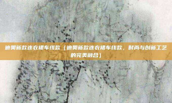 迪奥新款连衣裙车线款（迪奥新款连衣裙车线款，时尚与创新工艺的完美融合）