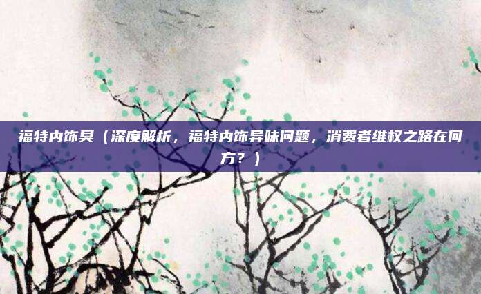 福特内饰臭（深度解析，福特内饰异味问题，消费者维权之路在何方？）