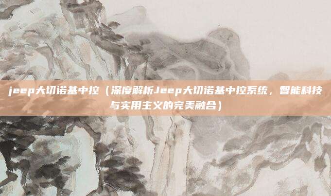 jeep大切诺基中控（深度解析Jeep大切诺基中控系统，智能科技与实用主义的完美融合）