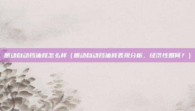 朗动自动挡油耗怎么样（朗动自动挡油耗表现分析，经济性如何？）