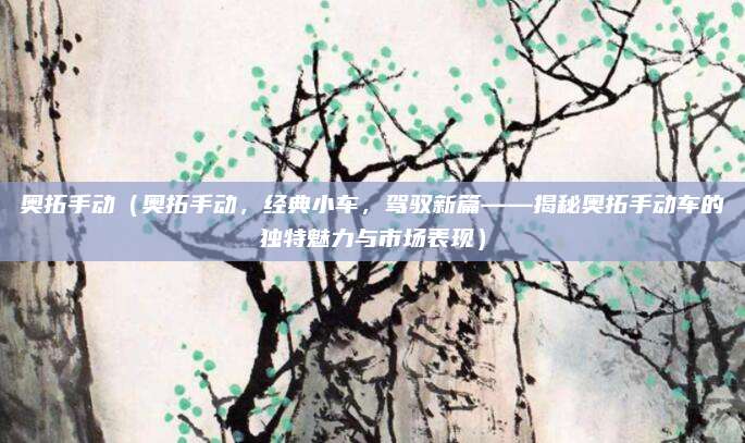 奥拓手动（奥拓手动，经典小车，驾驭新篇——揭秘奥拓手动车的独特魅力与市场表现）