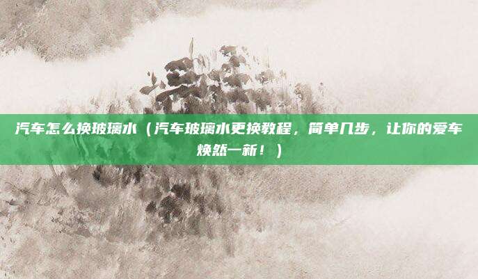 汽车怎么换玻璃水(汽车玻璃水更换教程,简单几步,让你的爱车焕然一新!)